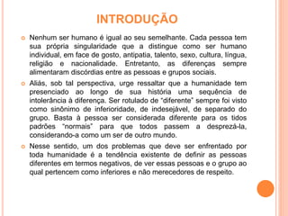 INTRODUÇÃO
 Nenhum ser humano é igual ao seu semelhante. Cada pessoa tem
sua própria singularidade que a distingue como ser humano
individual, em face de gosto, antipatia, talento, sexo, cultura, língua,
religião e nacionalidade. Entretanto, as diferenças sempre
alimentaram discórdias entre as pessoas e grupos sociais.
 Aliás, sob tal perspectiva, urge ressaltar que a humanidade tem
presenciado ao longo de sua história uma sequência de
intolerância à diferença. Ser rotulado de “diferente” sempre foi visto
como sinônimo de inferioridade, de indesejável, de separado do
grupo. Basta à pessoa ser considerada diferente para os tidos
padrões “normais” para que todos passem a desprezá-la,
considerando-a como um ser de outro mundo.
 Nesse sentido, um dos problemas que deve ser enfrentado por
toda humanidade é a tendência existente de definir as pessoas
diferentes em termos negativos, de ver essas pessoas e o grupo ao
qual pertencem como inferiores e não merecedores de respeito.
 