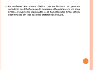  As mulheres têm menos direitos que os homens; as pessoas
portadoras de deficiência ainda enfrentam dificuldades em ver seus
direitos efetivamente implantados e os homossexuais ainda sofrem
discriminação em face das suas preferências sexuais.
 