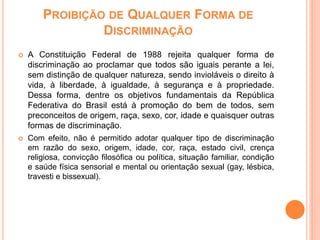 PROIBIÇÃO DE QUALQUER FORMA DE
DISCRIMINAÇÃO
 A Constituição Federal de 1988 rejeita qualquer forma de
discriminação ao proclamar que todos são iguais perante a lei,
sem distinção de qualquer natureza, sendo invioláveis o direito à
vida, à liberdade, à igualdade, à segurança e à propriedade.
Dessa forma, dentre os objetivos fundamentais da República
Federativa do Brasil está à promoção do bem de todos, sem
preconceitos de origem, raça, sexo, cor, idade e quaisquer outras
formas de discriminação.
 Com efeito, não é permitido adotar qualquer tipo de discriminação
em razão do sexo, origem, idade, cor, raça, estado civil, crença
religiosa, convicção filosófica ou política, situação familiar, condição
e saúde física sensorial e mental ou orientação sexual (gay, lésbica,
travesti e bissexual).
 