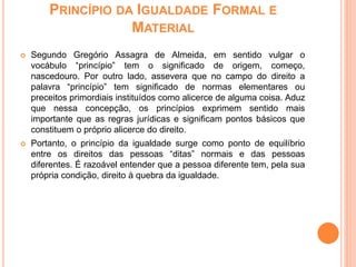 PRINCÍPIO DA IGUALDADE FORMAL E
MATERIAL
 Segundo Gregório Assagra de Almeida, em sentido vulgar o
vocábulo “princípio” tem o significado de origem, começo,
nascedouro. Por outro lado, assevera que no campo do direito a
palavra “princípio” tem significado de normas elementares ou
preceitos primordiais instituídos como alicerce de alguma coisa. Aduz
que nessa concepção, os princípios exprimem sentido mais
importante que as regras jurídicas e significam pontos básicos que
constituem o próprio alicerce do direito.
 Portanto, o princípio da igualdade surge como ponto de equilíbrio
entre os direitos das pessoas “ditas” normais e das pessoas
diferentes. É razoável entender que a pessoa diferente tem, pela sua
própria condição, direito à quebra da igualdade.
 