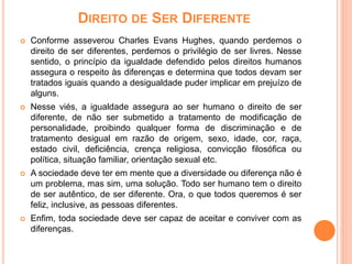 DIREITO DE SER DIFERENTE
 Conforme asseverou Charles Evans Hughes, quando perdemos o
direito de ser diferentes, perdemos o privilégio de ser livres. Nesse
sentido, o princípio da igualdade defendido pelos direitos humanos
assegura o respeito às diferenças e determina que todos devam ser
tratados iguais quando a desigualdade puder implicar em prejuízo de
alguns.
 Nesse viés, a igualdade assegura ao ser humano o direito de ser
diferente, de não ser submetido a tratamento de modificação de
personalidade, proibindo qualquer forma de discriminação e de
tratamento desigual em razão de origem, sexo, idade, cor, raça,
estado civil, deficiência, crença religiosa, convicção filosófica ou
política, situação familiar, orientação sexual etc.
 A sociedade deve ter em mente que a diversidade ou diferença não é
um problema, mas sim, uma solução. Todo ser humano tem o direito
de ser autêntico, de ser diferente. Ora, o que todos queremos é ser
feliz, inclusive, as pessoas diferentes.
 Enfim, toda sociedade deve ser capaz de aceitar e conviver com as
diferenças.
 