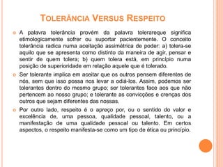TOLERÂNCIA VERSUS RESPEITO
 A palavra tolerância provém da palavra tolerareque significa
etimologicamente sofrer ou suportar pacientemente. O conceito
tolerância radica numa aceitação assimétrica de poder: a) tolera-se
aquilo que se apresenta como distinto da maneira de agir, pensar e
sentir de quem tolera; b) quem tolera está, em princípio numa
posição de superioridade em relação aquele que é tolerado.
 Ser tolerante implica em aceitar que os outros pensem diferentes de
nós, sem que isso possa nos levar a odiá-los. Assim, podemos ser
tolerantes dentro do mesmo grupo; ser tolerantes face aos que não
pertencem ao nosso grupo; e tolerante as convicções e crenças dos
outros que sejam diferentes das nossas.
 Por outro lado, respeito é o apreço por, ou o sentido do valor e
excelência de, uma pessoa, qualidade pessoal, talento, ou a
manifestação de uma qualidade pessoal ou talento. Em certos
aspectos, o respeito manifesta-se como um tipo de ética ou princípio.
 