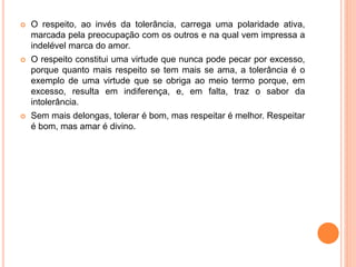  O respeito, ao invés da tolerância, carrega uma polaridade ativa,
marcada pela preocupação com os outros e na qual vem impressa a
indelével marca do amor.
 O respeito constitui uma virtude que nunca pode pecar por excesso,
porque quanto mais respeito se tem mais se ama, a tolerância é o
exemplo de uma virtude que se obriga ao meio termo porque, em
excesso, resulta em indiferença, e, em falta, traz o sabor da
intolerância.
 Sem mais delongas, tolerar é bom, mas respeitar é melhor. Respeitar
é bom, mas amar é divino.
 