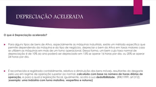 DEPRECIAÇÃO ACELERADA
O que é Depreciação acelerada?
 Para alguns tipos de bens de Ativo, especialmente as máquinas industriais, existe um método específico que
permite dependendo da máquina e do tipo de negócios, depreciar o bem do Ativo em taxas maiores caso
se utilizem as máquinas em mais de um turno operacional. Dessa forma, um bem cuja taxa normal de
depreciação é de 10% ao ano poderá ser depreciado em 15% se operar 16 horas por dia, ou 20% se operar
24 horas por dia.
 É reconhecida e registrada contabilmente, relativa a diminuição dos bens móveis, resultantes do desgaste
pelo uso em regime de operação superior ao normal, calculada com base no número de horas diárias de
operação, e para a qual a legislação fiscal, igualmente, acata a sua dedutibilidade. (RIR/1999, art.312);
(exemplo: uma indústria com turno matutino, vespertino e noturno)
 