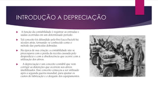 INTRODUÇÃO A DEPRECIAÇÃO
 A função da contabilidade é registrar as entradas e
saídas ocorridas em um determinado período.
 Tal conceito foi difundido pelo Frei Luca Pacioli há
séculos atrás, tornando-se conhecido como o
método das partículas dobradas.
 Na época de sua criação, a contabilidade não se
preocupava com a perda da receita causada pelo
desperdício e com a obsolescência que ocorre com a
utilização dos ativos.
 A depreciação é um conceito contábil que vem
corrigir as distorções que ocorrem nos ativos
imobilizados. Esse conceito começou a ser utilizado
após a segunda guerra mundial, para ajustar os
custos de fabricação e o desgaste dos equipamentos.
 