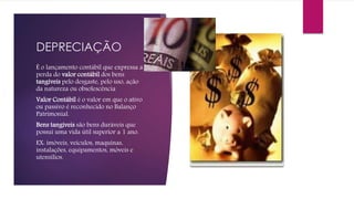 DEPRECIAÇÃO
É o lançamento contábil que expressa a
perda do valor contábil dos bens
tangíveis pelo desgaste, pelo uso, ação
da natureza ou obsolescência
Valor Contábil é o valor em que o ativo
ou passivo é reconhecido no Balanço
Patrimonial.
Bens tangíveis são bens duráveis que
possui uma vida útil superior a 1 ano.
EX: imóveis, veículos, maquinas,
instalações, equipamentos, móveis e
utensílios.
 