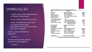 DEPRECIAÇÃO
• A depreciação reflete diretamente
no Balanço Patrimonial
• É uma conta retificadora do Ativo
• Sendo contabilizado como custo
ou despesa operacional
dependendo da utilização do Bem
que sofre o desgaste.
Custo : quando utilizado na
produção.
Exemplo:
Despesa operacional: quando
referente a outro aspecto.
Exemplo:
 