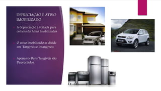 DEPRECIAÇÃO E ATIVO
IMOBILIZADO
 A depreciação é voltada para
os bens do Ativo Imobilizados
 O ativo Imobilizado se divide
em Tangíveis e Intangíveis
 Apenas os Bens Tangíveis são
Depreciados.
 