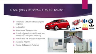 BENS QUE COMPÕEM O IMOBILIZADO
 Terrenos e Edifícios utilizados pela
empresa
 Instalações
 Maquinas e Equipamentos
 Veículos (quando for utilizados para
transporte e não para revenda)
 Benfeitorias em Imóveis de Terceiro
 Marcas e Patentes
 Direito de Recursos Naturais
 