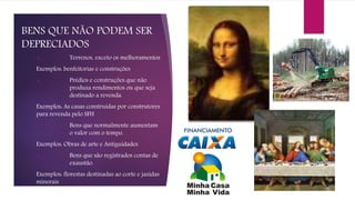 BENS QUE NÃO PODEM SER
DEPRECIADOS
 Terrenos, exceto os melhoramentos
Exemplos: benfeitorias e construções
 Prédios e construções que não
produza rendimentos ou que seja
destinado a revenda.
Exemplos: As casas construídas por construtores
para revenda pelo SFH
 Bens que normalmente aumentam
o valor com o tempo.
Exemplos: Obras de arte e Antiguidades
 Bens que são registrados contas de
exaustão.
Exemplos: florestas destinadas ao corte e jazidas
minerais
 