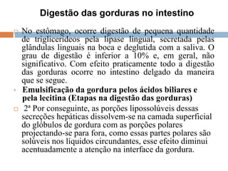 Digestão das gorduras no intestino
 No estômago, ocorre digestão de pequena quantidade
de triglicerideos pela lipase lingual, secretada pelas
glândulas linguais na boca e deglutida com a saliva. O
grau de digestão é inferior a 10% e, em geral, não
significativo. Com efeito praticamente todo a digestão
das gorduras ocorre no intestino delgado da maneira
que se segue.
• Emulsificação da gordura pelos ácidos biliares e
pela lecitina (Etapas na digestão das gorduras)
 2ª Por conseguinte, as porções lipossolúveis dessas
secreções hepáticas dissolvem-se na camada superficial
do glóbulos de gordura com as porções polares
projectando-se para fora, como essas partes polares são
solúveis nos líquidos circundantes, esse efeito diminui
acentuadamente a atenção na interface da gordura.
 