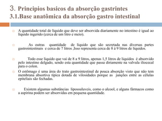 3. Principios basicos da absorção gastrintes
3.1.Base anatômica da absorção gastro intestinal
 A quantidade total de líquido que deve ser absorvida diariamente no intestino é igual ao
líquido ingerido (cerca de um litro e meio).
 As outras quantidade de liquido que são secretada nas diversas partes
gastrointestinais e cerca de 7 litros ,Isso representa cerca de 8 à 9 litros de liquidos.
 Todo esse liquido que vai de 8 a 9 litros, apenas 1,5 litros de liquidos é absorvido
pelo intestino delgado, sendo esta quantidade que passa diriamente na valvula iliocecal
para o colon.
 O estômago é uma área do trato gastrointestinal de pouca absorção visto que não tem
membrana absortiva típica dotada de vilosidades porque as junções entre as células
epiteliais são fechadas.
 Existem algumas substâncias lipossuluveis, como o alcool, e alguns fármacos como
a aspirina podem ser absorvidas em pequena quantidade.
 