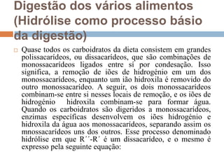 Digestão dos vários alimentos
(Hidrólise como processo básio
da digestão)
 Quase todos os carboidratos da dieta consistem em grandes
polissacarídeos, ou dissacarídeos, que são combinações de
monossacarídeos ligados entre sí por condesação. Isso
significa, a remoção de iões de hidrogénio em um dos
monossacarídeos, enquanto um ião hidroxila é removido do
outro monossacarídeo. A seguir, os dois monossacarídeos
combinam-se entre si nesses locais de remoção, e os iões de
hidrogénio hidroxila combinam-se para formar água.
Quando os carboidratos são digeridos a monossacarídeos,
enzimas específicas desenvolvem os iões hidrogénio e
hidroxila da água aos monossacarídeos, separando assim os
mnossacarídeos uns dos outros. Esse processo denominado
hidrólise em que R´´-R´ é um dissacarídeo, e o mesmo é
expresso pela seguinte equação:
 
