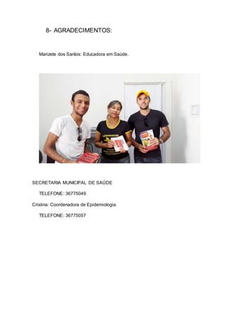8- AGRADECIMENTOS:
Marizete dos Santos: Educadora em Saúde.
SECRETARIA MUNICIPAL DE SAÚDE
TELEFONE: 36775049
Cristina: Coordenadora de Epidemiologia.
TELEFONE: 36775057
 