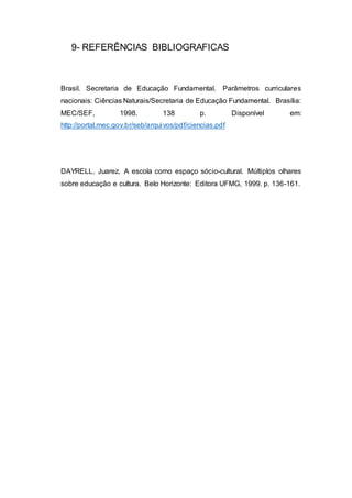 9- REFERÊNCIAS BIBLIOGRAFICAS
Brasil. Secretaria de Educação Fundamental. Parâmetros curriculares
nacionais: Ciências Naturais/Secretaria de Educação Fundamental. Brasília:
MEC/SEF, 1998. 138 p. Disponível em:
http://portal.mec.gov.br/seb/arquivos/pdf/ciencias.pdf
DAYRELL, Juarez. A escola como espaço sócio-cultural. Múltiplos olhares
sobre educação e cultura. Belo Horizonte: Editora UFMG, 1999. p. 136-161.
 