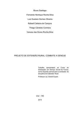Bruno Santiago
Fernando Henrique Rocha Silva
Luiz Gustavo Gomes Oliveira
Rafaell Caldeira de Campos
Thiago Cândido Coimbra
Vanusa das Dores Rocha Silva
PROJETO DE EXTENSÃO RURAL: COMBATE A DENGUE
Trabalho apresentado ao Curso de
Graduação em Serviço Social da Facisa,
como requisito parcial para a conclusão da
disciplina de Extensão Rural.
Professor (a): Daniel Suzuki.
Unaí – MG
2014
 