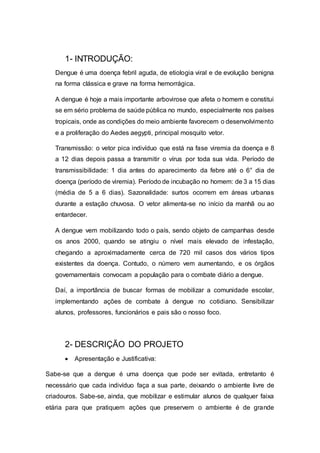 1- INTRODUÇÃO:
Dengue é uma doença febril aguda, de etiologia viral e de evolução benigna
na forma clássica e grave na forma hemorrágica.
A dengue é hoje a mais importante arbovirose que afeta o homem e constitui
se em sério problema de saúde pública no mundo, especialmente nos países
tropicais, onde as condições do meio ambiente favorecem o desenvolvimento
e a proliferação do Aedes aegypti, principal mosquito vetor.
Transmissão: o vetor pica indivíduo que está na fase viremia da doença e 8
a 12 dias depois passa a transmitir o vírus por toda sua vida. Período de
transmissibilidade: 1 dia antes do aparecimento da febre até o 6° dia de
doença (período de viremia). Período de incubação no homem: de 3 a 15 dias
(média de 5 a 6 dias). Sazonalidade: surtos ocorrem em áreas urbanas
durante a estação chuvosa. O vetor alimenta-se no início da manhã ou ao
entardecer.
A dengue vem mobilizando todo o país, sendo objeto de campanhas desde
os anos 2000, quando se atingiu o nível mais elevado de infestação,
chegando a aproximadamente cerca de 720 mil casos dos vários tipos
existentes da doença. Contudo, o número vem aumentando, e os órgãos
governamentais convocam a população para o combate diário a dengue.
Daí, a importância de buscar formas de mobilizar a comunidade escolar,
implementando ações de combate à dengue no cotidiano. Sensibilizar
alunos, professores, funcionários e pais são o nosso foco.
2- DESCRIÇÃO DO PROJETO
 Apresentação e Justificativa:
Sabe-se que a dengue é uma doença que pode ser evitada, entretanto é
necessário que cada indivíduo faça a sua parte, deixando o ambiente livre de
criadouros. Sabe-se, ainda, que mobilizar e estimular alunos de qualquer faixa
etária para que pratiquem ações que preservem o ambiente é de grande
 