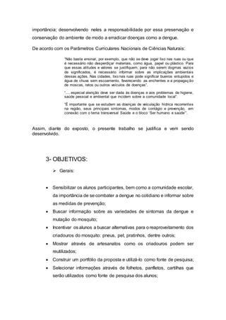 importância; desenvolvendo neles a responsabilidade por essa preservação e
conservação do ambiente de modo a erradicar doenças como a dengue.
De acordo com os Parâmetros Curriculares Nacionais de Ciências Naturais:
“Não basta ensinar, por exemplo, que não se deve jogar lixo nas ruas ou que
é necessário não desperdiçar materiais, como água, papel ou plástico. Para
que essas atitudes e valores se justifiquem, para não serem dogmas vazios
de significados, é necessário informar sobre as implicações ambientais
dessas ações. Nas cidades, lixo nas ruas pode significar bueiros entupidos e
água de chuva sem escoamento, favorecendo as enchentes e a propagação
de moscas, ratos ou outros veículos de doenças”.
“.... especial atenção deve ser dada às doenças e aos problemas de higiene,
saúde pessoal e ambiental que incidem sobre a comunidade local”.
“É importante que se estudem as doenças de veiculação hídrica recorrentes
na região, seus principais sintomas, modos de contágio e prevenção, em
conexão com o tema transversal Saúde e o bloco ‘Ser humano e saúde’”.
Assim, diante do exposto, o presente trabalho se justifica e vem sendo
desenvolvido.
3- OBJETIVOS:
 Gerais:
 Sensibilizar os alunos participantes, bem como a comunidade escolar,
da importância de se combater a dengue no cotidiano e informar sobre
as medidas de prevenção;
 Buscar informação sobre as variedades de sintomas da dengue e
mutação do mosquito;
 Incentivar os alunos a buscar alternativas para o reaproveitamento dos
criadouros do mosquito: pneus, pet, pratinhos, dentre outros;
 Mostrar através de artesanatos como os criadouros podem ser
reutilizados;
 Construir um portfólio da proposta e utilizá-lo como fonte de pesquisa;
 Selecionar informações através de folhetos, panfletos, cartilhas que
serão utilizados como fonte de pesquisa dos alunos;
 
