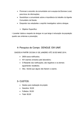  Promover o encontro da comunidade com a equipe da Zoonose Local,
para troca de informações;
 Sensibilizar a comunidade sobre a importância do trabalho do Agente
Comunitário de Saúde;
 Despertar nos estudantes o espírito investigativo sobre a dengue.
 Objetivo Específico:
• Levantar dados a respeito da dengue no que tange à educação da população
quanto aos sintomas e prevenção;
4- Pesquisa de Campo: DENGUE EM UNAÍ
DADOS A PARTIR DO DIA 01 DE JANEIRO ATÉ 30 DE MAIO 2014.
 2859 casos notificados;
 401 exames enviados pelo laboratório;
 O Restante das notificações, são negativos e os demais
aguardando resultados.
 Obs.: Sendo que alguns não fizeram o exame.
5- CUSTOS:
 Gastos para realização do projeto:
 Gasolina: 30,00
 Folhetos: 50,00
 Total: 80,00
 