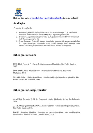 Roteiro das aulas www.slideshare.net/juliorochaufba (sem download)
Avaliação
Propostas de Avaliação
1. Avaliação: primeira avaliação escrita (7,0), visita de campo (1,0), análise de
processos administrativos do IBAMA (2,0) e X peso respectivo (4)
2. Avaliação: segunda avaliação escrita (5,0), paper/seminário Direito Ambiental
(5,0) X peso respectivo (6)
3. Tema do paper Texto (10 laudas, times/arial tamanho 12, espaço entrelinhas
1,5, capa/contracapa, referência, regra ABNT) entrega final semestre, com
análise crítica de jurisprudência nacional e dois autores estrangeiros.
Bibliografia Básica
FIORILLO, Celso A. P. - Curso de direito ambiental brasileiro. São Paulo: Saraiva,
2012
MACHADO, Paulo Affonso Leme. - Direito ambiental brasileiro. São Paulo:
Malheiros, 2012.
MILARÉ, Edis. - Direito do ambiente: Doutrina, prática, jurisprudência, glossário. São
Paulo: Revista dos Tribunais, 2009.
Bibliografia Complementar
ALMEIDA, Fernando D. M. de. Estatuto da cidade, São Paulo: Revista dos Tribunais,
2004.
ASSIS, Olney Queiroz & KUMPEL, Vitor Frederico. Manual de antropologia jurídica.
São Paulo: Saraiva: 2011.
BAHIA, Carolina Medeiros. Princípio da proporcionalidade: nas manifestações
culturais e na proteção da fauna. Curitiba: Juruá, 2006.
 