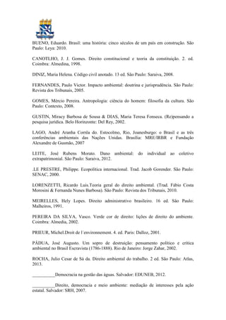 BUENO, Eduardo. Brasil: uma história: cinco séculos de um país em construção. São
Paulo: Leya: 2010.
CANOTLHO, J. J. Gomes. Direito constitucional e teoria da constituição. 2. ed.
Coimbra: Almedina, 1998.
DINIZ, Maria Helena. Código civil anotado. 13 ed. Sâo Paulo: Saraiva, 2008.
FERNANDES, Paulo Victor. Impacto ambiental: doutrina e jurisprudência. São Paulo:
Revista dos Tribunais, 2005.
GOMES, Mércio Pereira. Antropologia: ciência do homem: filosofia da cultura. São
Paulo: Contexto, 2008.
GUSTIN, Miracy Barbosa de Sousa & DIAS, Maria Teresa Fonseca. (Re)pensando a
pesquisa jurídica. Belo Horinzonte: Del Rey, 2002.
LAGO, André Aranha Corrêa do. Estocolmo, Rio, Joanesburgo: o Brasil e as três
conferências ambientais das Nações Unidas. Brasília: MRE/IRBR e Fundação
Alexandre de Gusmão, 2007
LEITE, José Rubens Morato. Dano ambiental: do individual ao coletivo
extrapatrimonial. São Paulo: Saraiva, 2012.
.LE PRESTRE, Philippe. Ecopolítica internacional. Trad. Jacob Gorender. São Paulo:
SENAC, 2000.
LORENZETTI, Ricardo Luis.Teoria geral do direito ambiental. (Trad. Fábio Costa
Morosini & Fernanda Nunes Barbosa). São Paulo: Revista dos Tribunais, 2010.
MEIRELLES, Hely Lopes. Direito administrativo brasileiro. 16 ed. Sâo Paulo:
Malheiros, 1991.
PEREIRA DA SILVA, Vasco. Verde cor de direito: lições de direito do ambiente.
Coimbra: Almedia, 2002.
PRIEUR, Michel.Droit de l´environnement. 4. ed. Paris: Dalloz, 2001.
PÁDUA, José Augusto. Um sopro de destruição: pensamento político e crítica
ambiental no Brasil Escravista (1786-1888). Rio de Janeiro: Jorge Zahar, 2002.
ROCHA, Julio Cesar de Sá da. Direito ambiental do trabalho. 2 ed. São Paulo: Atlas,
2013.
__________Democracia na gestão das águas. Salvador: EDUNEB, 2012.
__________Direito, democracia e meio ambiente: mediação de interesses pela ação
estatal. Salvador: SRH, 2007.
 
