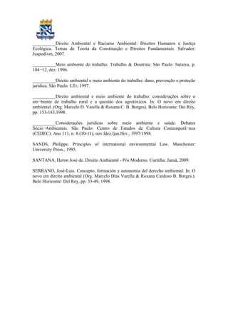 __________Direito Ambiental e Racismo Ambiental: Direitos Humanos e Justiça
Ecológica. Temas de Teoria da Constituição e Direitos Fundamentais. Salvador:
Juspodivm, 2007.
__________Meio ambiente do trabalho. Trabalho & Doutrina. São Paulo: Saraiva, p.
104¬12, dez. 1996.
__________Direito ambiental e meio ambiente do trabalho: dano, prevenção e proteção
jurídica. São Paulo: LTr, 1997.
__________Direito ambiental e meio ambiente do trabalho: considerações sobre o
am¬biente de trabalho rural e a questão dos agrotóxicos. In: O novo em direito
ambiental. (Org. Marcelo D. Varella & Roxana C. B. Borges). Belo Horizonte: Dei Rey,
pp. 153-183,1998.
__________Considerações jurídicas sobre meio ambiente e saúde. Debates
Sócio¬Ambientais. São Paulo: Centro de Estudos de Cultura Contemporâ¬nea
(CEDEC). Ano 111, n. 8:(10-11), nov.ldez.ljan.lfev., 1997/1998.
SANDS, Philippe. Principles of international environmental Law. Manchester:
University Press., 1995.
SANTANA, Heron José de. Direito Ambiental - Pós Moderno. Curitiba: Juruá, 2009.
SERRANO, José-Luis. Concepto, formación y autonomia del derecho ambiental. In: O
novo em direito ambiental (Org. Marcelo Dias Varella & Roxana Cardoso B. Borges.).
Belo Horizonte: Del Rey, pp. 33-49, 1998.
 
