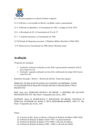 11.3 Revoltas populares no Brasil Colônia e Império

11.4 O direito e a escravidão no Brasil e na Bahia. Lutas e emancipação

11.5 - O Direito na Republica. A Constituição de 1891, o Código Civil de 1916.

11.6 - A Revolução de 30. A Constituição de 34 e de 37.

11.7 - A redemocratização e a Constituição de 1946.

11.8 O Estado de Segurança nacional. A Ditadura Militar Brasileira (1964-1985)

11.9 Democracia e Constituição de 1988. Brasil. Momento atual




Avaliação
Propostas de Avaliação

   1. Avaliação: primeira avaliação escrita (6,0) e apresentação seminário (4,0) X
      peso respectivo (4)
   2. Avaliação: segunda avaliação escrita (4,0) e elaboração de artigo (6,0) X peso
      respectivo (6)

Seminário em grupo / Roteiro – História do Direito. Temas das equipes

TRIBUNAL DE RELAÇÃO DA BAHIA (DA COLÔNIA AO IMPÉRIO), PAPEL,
FUNCIONAMENTO E REAÇÃO CONTRA REVOLTA DOS BÚZIOS (1798) E
MALÊS(1835)

REIS, João José. REBELIÃO ESCRAVA NO BRASIL: A HISTÓRIA DO LEVANTE
DOS MALÊS EM 1835. São Paulo: Companhia das Letras, 2003.

SCHWART, Stuart B. BUROCRACIA E SOCIEDADE NO BRASIL COLONIAL O
TRIBUNAL SUPERIOR DA BAHIA E SEUS DESEMBARGADORES, 1609-175. São
Paulo: Companhia das Letras, 2011.



Temas:

   (1) A Justiça do Rei, Juízes no Brasil e Tribunal de Relação da Bahia (1609-1626)
   (2) Tribunal de Relação da Bahia (1626-1758) e seu funcionamento
   (3) Tribunal de Relação da Bahia (1758-1800) e a Revolta dos Búzios
   (4) Tribunal de Relação da Bahia (1808 - 1840) e a Revolta dos Malês
 
