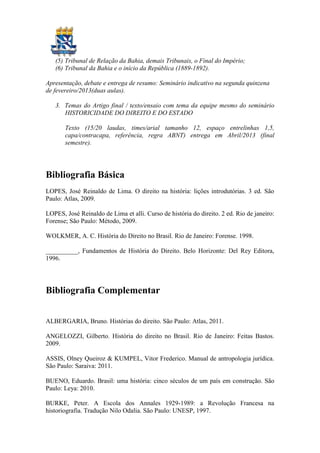(5) Tribunal de Relação da Bahia, demais Tribunais, o Final do Império;
   (6) Tribunal da Bahia e o início da República (1889-1892).

Apresentação, debate e entrega de resumo: Seminário indicativo na segunda quinzena
de fevereiro/2013(duas aulas).

   3. Temas do Artigo final / texto/ensaio com tema da equipe mesmo do seminário
      HISTORICIDADE DO DIREITO E DO ESTADO

       Texto (15/20 laudas, times/arial tamanho 12, espaço entrelinhas 1,5,
       capa/contracapa, referência, regra ABNT) entrega em Abril/2013 (final
       semestre).




Bibliografia Básica
LOPES, José Reinaldo de Lima. O direito na história: lições introdutórias. 3 ed. São
Paulo: Atlas, 2009.

LOPES, José Reinaldo de Lima et alli. Curso de história do direito. 2 ed. Rio de janeiro:
Forense; São Paulo: Método, 2009.

WOLKMER, A. C. História do Direito no Brasil. Rio de Janeiro: Forense. 1998.

__________, Fundamentos de História do Direito. Belo Horizonte: Del Rey Editora,
1996.




Bibliografia Complementar


ALBERGARIA, Bruno. Histórias do direito. São Paulo: Atlas, 2011.

ANGELOZZI, Gilberto. História do direito no Brasil. Rio de Janeiro: Feitas Bastos.
2009.

ASSIS, Olney Queiroz & KUMPEL, Vitor Frederico. Manual de antropologia jurídica.
São Paulo: Saraiva: 2011.

BUENO, Eduardo. Brasil: uma história: cinco séculos de um país em construção. São
Paulo: Leya: 2010.

BURKE, Peter. A Escola dos Annales 1929-1989: a Revolução Francesa na
historiografia. Tradução Nilo Odalia. São Paulo: UNESP, 1997.
 