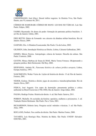 CHRISPINIANO, José (Org.). Dossiê tráfico negreiro. In História Viva, São Paulo:
Duetto, ano VI, numero 66, 2011.

CÓDIGO DE HAMURABI: CÓDIGO DE MANU: LEI DAS XII TÁBUAS. 2.ed. São
Paulo: Edipro, 2002.

FAORO, Raymundo. Os donos do poder: formação do patronato político brasileiro. 3.
ed. Rio de Janeiro: Globo, 2001.

FREI BETTO. Diário de Fernando: nos cárceres da ditadura militar brasileira. Rio de
Janeiro: Rocco, 2009.

GASPARI, Elio. A Ditadura Escancarada, São Paulo: Cia da Letras, 2002.

GILISSEN, John, Introdução Histórica ao Direito, Lisboa, Calouste Gulbenkian, 2001.

GOMES, Mércio Pereira. Antropologia: ciência do homem: filosofia da cultura. São
Paulo: Contexto, 2008.

GUSTIN, Miracy Barbosa de Sousa & DIAS, Maria Teresa Fonseca. (Re)pensando a
pesquisa jurídica. Belo Horinzonte: Del Rey, 2002.

HESPANHA, António M., Panorama histórico da cultura jurídica europeia, Lisboa,
Europa-América, 1997;

NASCIMENTO, Walter Vieira do. Lições de história do direito. 13 ed. Rio de Janeiro:
Forense, 2001.

NEDER, Gizlene. História e direito: jogos de encontros e transdisciplinaridade. Rio de
Janeiro: Reva, 2007.

PÁDUA, José Augusto. Um sopro de destruição: pensamento político e crítica
ambiental no Brasil Escravista (1786-1888). Rio de Janeiro: Jorge Zahar, 2002.

PALMA, Rodrigo Freitas. História do direito. 4. ed. São Paulo: Saraiva, 2011.

PERROT, Michelle. Os excluídos da história: operários, mulheres e prisioneiros. 3. ed.
Tradução Denise Bottmann. São Paulo: Paz e Terra, 2001.

RICHARDSON, Roberto Jarry. Pesquisa social: métodos e técnicas. 3. ed. São Paulo:
Atlas, 1999.

ROULAND, Norbert. Nos confins do direito. São Paulo: Martins Fontes, 2008.

TAVARES, Luis Henrique Dias. História da Bahia. São Paulo: UNESP: Salvador:
EDUFBA, 2001.
 