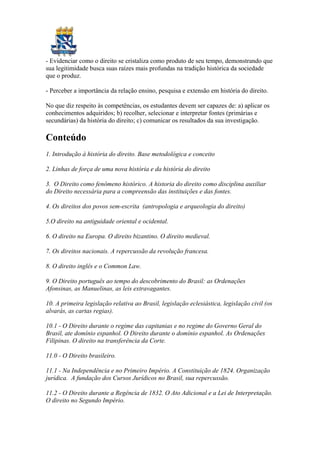 - Evidenciar como o direito se cristaliza como produto de seu tempo, demonstrando que
sua legitimidade busca suas raízes mais profundas na tradição histórica da sociedade
que o produz.
- Perceber a importância da relação ensino, pesquisa e extensão em história do direito.
No que diz respeito às competências, os estudantes devem ser capazes de: a) aplicar os
conhecimentos adquiridos; b) recolher, selecionar e interpretar fontes (primárias e
secundárias) da história do direito; c) comunicar os resultados da sua investigação.
Conteúdo
1. Introdução à história do direito. Base metodológica e conceito
2. Linhas de força de uma nova história e da história do direito
3. O Direito como fenômeno histórico. A historia do direito como disciplina auxiliar
do Direito necessária para a compreensão das instituições e das fontes.
4. Os direitos dos povos sem-escrita (antropologia e arqueologia do direito)
5.O direito na antiguidade oriental e ocidental.
6. O direito na Europa. O direito bizantino. O direito medieval.
7. Os direitos nacionais. A repercussão da revolução francesa.
8. O direito inglês e o Common Law.
9. O Direito português ao tempo do descobrimento do Brasil: as Ordenações
Afonsinas, as Manuelinas, as leis extravagantes.
10. A primeira legislação relativa ao Brasil, legislação eclesiástica, legislação civil (os
alvarás, as cartas regias).
10.1 - O Direito durante o regime das capitanias e no regime do Governo Geral do
Brasil, ate domínio espanhol. O Direito durante o domínio espanhol. As Ordenações
Filipinas. O direito na transferência da Corte.
11.0 - O Direito brasileiro.
11.1 - Na Independência e no Primeiro Império. A Constituição de 1824. Organização
jurídica. A fundação dos Cursos Jurídicos no Brasil, sua repercussão.
11.2 - O Direito durante a Regência de 1832. O Ato Adicional e a Lei de Interpretação.
O direito no Segundo Império.
 