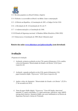11.3 Revoltas populares no Brasil Colônia e Império
11.4 O direito e a escravidão no Brasil e na Bahia. Lutas e emancipação
11.5 - O Direito na Republica. A Constituição de 1891, o Código Civil de 1916.
11.6 - A Revolução de 30. A Constituição de 34 e de 37.
11.7 - A redemocratização e a Constituição de 1946.
11.8 O Estado de Segurança nacional. A Ditadura Militar Brasileira (1964-1985)
11.9 Democracia e Constituição de 1988. Brasil. Momento atual
Roteiro das aulas www.slideshare.net/juliorochaufba (sem download)
Avaliação
Propostas de Avaliação
1. Avaliação: primeira avaliação escrita (7,0), quatro fichamentos (1,0) e análise
crítica do Seminário“Historicidade do Estado e do Direito”(2,0) X peso
respectivo (4)
2. Avaliação: segunda avaliação escrita (5,0), quatro fichamentos (1,0),
paper/seminário Kafka “O processo” (4,0) X peso respectivo (6)
3. Análise crítica do Seminário “Historicidade do Estado e do Direito” (25,26 e
27 de novembro de 2013)
4. Tema do paper Kafka (dupla) “O processo” Texto (05 laudas, times/arial
tamanho 12, espaço entrelinhas 1,5, capa/contracapa, referência, regra ABNT)
entrega final semestre. Seminário Kafka com casos emblemáticos no Direito da
Segurança Nacional e Justiça de Transição
 