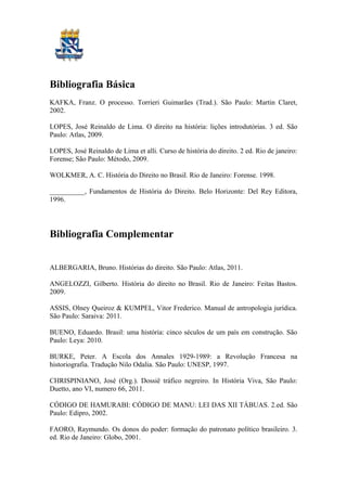 Bibliografia Básica
KAFKA, Franz. O processo. Torrieri Guimarães (Trad.). São Paulo: Martin Claret,
2002.
LOPES, José Reinaldo de Lima. O direito na história: lições introdutórias. 3 ed. São
Paulo: Atlas, 2009.
LOPES, José Reinaldo de Lima et alli. Curso de história do direito. 2 ed. Rio de janeiro:
Forense; São Paulo: Método, 2009.
WOLKMER, A. C. História do Direito no Brasil. Rio de Janeiro: Forense. 1998.
__________, Fundamentos de História do Direito. Belo Horizonte: Del Rey Editora,
1996.
Bibliografia Complementar
ALBERGARIA, Bruno. Histórias do direito. São Paulo: Atlas, 2011.
ANGELOZZI, Gilberto. História do direito no Brasil. Rio de Janeiro: Feitas Bastos.
2009.
ASSIS, Olney Queiroz & KUMPEL, Vitor Frederico. Manual de antropologia jurídica.
São Paulo: Saraiva: 2011.
BUENO, Eduardo. Brasil: uma história: cinco séculos de um país em construção. São
Paulo: Leya: 2010.
BURKE, Peter. A Escola dos Annales 1929-1989: a Revolução Francesa na
historiografia. Tradução Nilo Odalia. São Paulo: UNESP, 1997.
CHRISPINIANO, José (Org.). Dossiê tráfico negreiro. In História Viva, São Paulo:
Duetto, ano VI, numero 66, 2011.
CÓDIGO DE HAMURABI: CÓDIGO DE MANU: LEI DAS XII TÁBUAS. 2.ed. São
Paulo: Edipro, 2002.
FAORO, Raymundo. Os donos do poder: formação do patronato político brasileiro. 3.
ed. Rio de Janeiro: Globo, 2001.
 