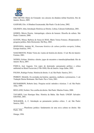FREI BETTO. Diário de Fernando: nos cárceres da ditadura militar brasileira. Rio de
Janeiro: Rocco, 2009.
GASPARI, Elio. A Ditadura Escancarada, São Paulo: Cia da Letras, 2002.
GILISSEN, John, Introdução Histórica ao Direito, Lisboa, Calouste Gulbenkian, 2001.
GOMES, Mércio Pereira. Antropologia: ciência do homem: filosofia da cultura. São
Paulo: Contexto, 2008.
GUSTIN, Miracy Barbosa de Sousa & DIAS, Maria Teresa Fonseca. (Re)pensando a
pesquisa jurídica. Belo Horinzonte: Del Rey, 2002.
HESPANHA, António M., Panorama histórico da cultura jurídica europeia, Lisboa,
Europa-América, 1997;
NASCIMENTO, Walter Vieira do. Lições de história do direito. 13 ed. Rio de Janeiro:
Forense, 2001.
NEDER, Gizlene. História e direito: jogos de encontros e transdisciplinaridade. Rio de
Janeiro: Reva, 2007.
PÁDUA, José Augusto. Um sopro de destruição: pensamento político e crítica
ambiental no Brasil Escravista (1786-1888). Rio de Janeiro: Jorge Zahar, 2002.
PALMA, Rodrigo Freitas. História do direito. 4. ed. São Paulo: Saraiva, 2011.
PERROT, Michelle. Os excluídos da história: operários, mulheres e prisioneiros. 3. ed.
Tradução Denise Bottmann. São Paulo: Paz e Terra, 2001.
RICHARDSON, Roberto Jarry. Pesquisa social: métodos e técnicas. 3. ed. São Paulo:
Atlas, 1999.
ROULAND, Norbert. Nos confins do direito. São Paulo: Martins Fontes, 2008.
TAVARES, Luis Henrique Dias. História da Bahia. São Paulo: UNESP: Salvador:
EDUFBA, 2001.
WOLKMER, A. C. Introdução ao pensamento jurídico crítico. 3. ed. São Paulo:
Saraiva, 2001.
__________, Pluralismo jurídico: fundamentos de uma nova cultura no direito. São
Paulo: Alfa
Omega, 1994.
 