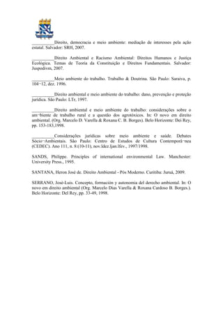 __________Direito, democracia e meio ambiente: mediação de interesses pela ação
estatal. Salvador: SRH, 2007.
__________Direito Ambiental e Racismo Ambiental: Direitos Humanos e Justiça
Ecológica. Temas de Teoria da Constituição e Direitos Fundamentais. Salvador:
Juspodivm, 2007.
__________Meio ambiente do trabalho. Trabalho & Doutrina. São Paulo: Saraiva, p.
104¬12, dez. 1996.
__________Direito ambiental e meio ambiente do trabalho: dano, prevenção e proteção
jurídica. São Paulo: LTr, 1997.
__________Direito ambiental e meio ambiente do trabalho: considerações sobre o
am¬biente de trabalho rural e a questão dos agrotóxicos. In: O novo em direito
ambiental. (Org. Marcelo D. Varella & Roxana C. B. Borges). Belo Horizonte: Dei Rey,
pp. 153-183,1998.
__________Considerações jurídicas sobre meio ambiente e saúde. Debates
Sócio¬Ambientais. São Paulo: Centro de Estudos de Cultura Contemporâ¬nea
(CEDEC). Ano 111, n. 8:(10-11), nov.ldez.ljan.lfev., 1997/1998.
SANDS, Philippe. Principles of international environmental Law. Manchester:
University Press., 1995.
SANTANA, Heron José de. Direito Ambiental - Pós Moderno. Curitiba: Juruá, 2009.
SERRANO, José-Luis. Concepto, formación y autonomia del derecho ambiental. In: O
novo em direito ambiental (Org. Marcelo Dias Varella & Roxana Cardoso B. Borges.).
Belo Horizonte: Del Rey, pp. 33-49, 1998.
 