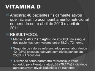 VITAMINA D
 Amostra:  48 pacientes fisicamente ativos
  que iniciaram o acompanhamento nutricional
  no período entre abril de 2010 e abril de
  2011
 RESULTADOS:
  Média de 40,2±12,5 ng/mL de 25(OH)D no sangue
   dos pacientes, com valores entre 18,2 e 72 ng/mL
  Segundo os valores referenciados pelos laboratórios
   12 (25%) pessoas estavam com níveis séricos de
   25(OH)D reduzidos
   Utilizando como parâmetro referencial o valor
   sugerido pela literatura atual, 38 (79,17%) indivíduos
   apresentavam níveis reduzidos do nutriente
 