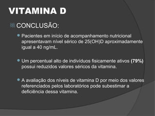 VITAMINA D
 CONCLUSÃO:
  Pacientes em início de acompanhamento nutricional
   apresentavam nível sérico de 25(OH)D aproximadamente
   igual a 40 ng/mL.

  Um percentual alto de indivíduos fisicamente ativos (79%)
   possui reduzidos valores séricos da vitamina.

  A avaliação dos níveis de vitamina D por meio dos valores
   referenciados pelos laboratórios pode subestimar a
   deficiência dessa vitamina.
 