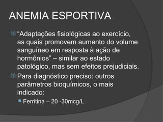 ANEMIA ESPORTIVA
 “Adaptações  fisiológicas ao exercício,
  as quais promovem aumento do volume
  sanguíneo em resposta à ação de
  hormônios” – similar ao estado
  patológico, mas sem efeitos prejudiciais.
 Para diagnóstico preciso: outros
  parâmetros bioquímicos, o mais
  indicado:
  Ferritina – 20 -30mcg/L
 