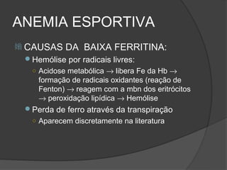 ANEMIA ESPORTIVA
 CAUSAS    DA BAIXA FERRITINA:
 Hemólise por radicais livres:
  ○ Acidose metabólica → libera Fe da Hb →
    formação de radicais oxidantes (reação de
    Fenton) → reagem com a mbn dos eritrócitos
    → peroxidação lipídica → Hemólise
 Perda de ferro através da transpiração
   ○ Aparecem discretamente na literatura
 