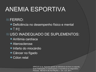ANEMIA ESPORTIVA
 FERRO:
 Deficiência no desempenho físico e mental
 ↑ FC
 USO   INADEQUADO DE SUPLEMENTOS:
 Arritimia cardíaca
 Aterosclerose
 Infarto do miocárdio
 Câncer no fígado
 Cólon retal


                  ARAÚJO et al, Aspectos gerais da deficiência de ferro no esporte,
                  Suas implicações no desempenho e importância do diagnóstico
                  Precoce. REVISTA DE NUTRIÇÃO, v. 24, n.23, 2011.
 