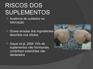 RISCOS DOS
SUPLEMENTOS
   Ausência de cuidados na
    fabricação

   Doses erradas dos ingredientes
    descritos nos rótulos

   Geyer et al, 2004 15% de
    suplementos não hormonais
    continham esteróides não
    declarados
 