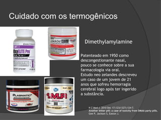 Cuidado com os termogênicos


                   Dimethylamylamine

                 Patenteado em 1950 como
                 descongestionante nasal,
                 pouco se conhece sobre a sua
                 farmacologia via oral.
                 Estudo neo zelandes descreveu
                 um caso de um jovem de 21
                 anos que sofreu hemorragia
                 cerebral logo após ter ingerido
                 a substância.


                     N Z Med J. 2010 Dec 17;123(1327):124-7.
                     Another bitter pill: a case of toxicity from DMAA party pills.
                     Gee P, Jackson S, Easton J.
 