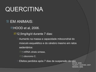 QUERCITINA
   EM ANIMAIS:
    HOOD et al, 2006.
      12,5mg/kg/d durante 7 dias:

        Aumento na massa e capacidade mitocondrial do

         músculo esquelético e do cérebro mesmo em ratos
         sedentários:
         ↑ mRNA citrato sintase,
         ↑ citocromo C.

        Efeitos perdidos após 7 dias de suspensão do uso.
                                                      DAVIS, 2008.
                                                      TALBOT, HUGHES, 2007.
                                                      NIEMAN, 2008.
 