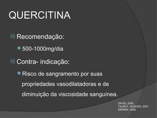 QUERCITINA
 Recomendação:

  500-1000mg/dia

 Contra-   indicação:
  Risco de sangramento por suas

   propriedades vasodilatadoras e de
   diminuição da viscosidade sanguínea.
                                          DAVIS, 2008.
                                          TALBOT, HUGHES, 2007.
                                          NIEMAN, 2008.
 