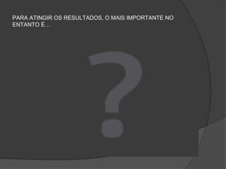 PARA ATINGIR OS RESULTADOS, O MAIS IMPORTANTE NO
ENTANTO É…
 