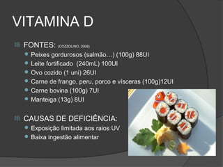 VITAMINA D
   FONTES: (COZZOLINO, 2008)
     Peixes gordurosos (salmão…) (100g) 88UI
     Leite fortificado (240mL) 100UI
     Ovo cozido (1 uni) 26UI
     Carne de frango, peru, porco e vísceras (100g)12UI
     Carne bovina (100g) 7UI
     Manteiga (13g) 8UI


   CAUSAS DE DEFICIÊNCIA:
     Exposição limitada aos raios UV
     Baixa ingestão alimentar
 