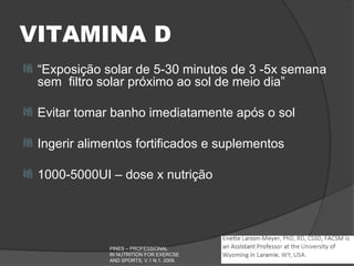 VITAMINA D
   “Exposição solar de 5-30 minutos de 3 -5x semana
    sem filtro solar próximo ao sol de meio dia”

   Evitar tomar banho imediatamente após o sol

   Ingerir alimentos fortificados e suplementos

   1000-5000UI – dose x nutrição




                PINES – PROFESSIONAL
                IN NUTRITION FOR EXERCSE
                AND SPORTS, V.1 N.1, 2009.
 