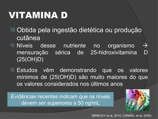 VITAMINA D
 Obtida  pela ingestão dietética ou produção
    cutânea
   Níveis desse nutriente no organismo 
    mensuração sérica de 25-hidroxivitamina D
    (25(OH)D)
   Estudos vêm demonstrando que os valores
    mínimos de (25(OH)D) são muito maiores do que
    os valores considerados nos últimos anos

Evidências recentes indicam que os níveis
    devem ser superiores a 50 ng/mL

                                 (BINKLEY et al, 2010; CANNEL et al, 2009)
 