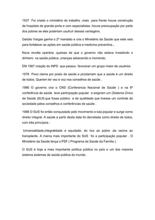 1937 Foi criado o ministério do trabalho ,mais para frente houve construção
de hospitais de grande porte e com especialistas ,houve preocupação por parte
dos pobres se eles poderiam usufruir dessas vantagens.
Getúlio Vargas ganha o 2º mandato e cria o Ministério da Saúde que este veio
para fortalecer as ações em saúde pública e medicina preventiva...
Nova revolta operária ,queixas de que o governo não estava investindo o
dinheiro na saúde pública ,crianças adoecendo e morrendo.
EM 1967 criação do INPS que passou favorecer um grupo maior de usuários
1978 Povo clama por posto de saúde e proclamam que a saúde é um direito
de todos. Querem ter vez e voz nos conselhos de saúde .
1986 O governo cria o CNS (Conferencia Nacional de Saúde ) e na 8º
conferência de saúde teve participação popular e exigiram um (Sistema Único
de Saúde )SUS,que fosse público e de qualidade que tivesse um controle da
sociedade pelos conselhos e conferências de saúde .
1988 O SUS foi então conquistado pelo movimento e luta popular e surge como
direito integral. A saúde a partir desta data foi decretada como direito de todos,
com três princípios :
Universalidade,integralidade e equidade, do rico ao pobre ,da vacina ao
transplante. A marca mais importante do SUS foi a participação popular . O
Ministério da Saúde lança o PSF ( Programa da Saúde da Família ).
O SUS é hoje a mais importante política pública no país e um dos maiores
sistema sistemas de saúde pública do mundo.
 