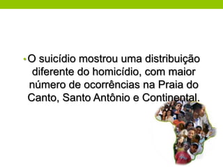 • O suicídio mostrou uma distribuição
 diferente do homicídio, com maior
número de ocorrências na Praia do
Canto, Santo Antônio e Continental.
 