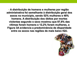• A distribuição de homens e mulheres por região
administrativa foi semelhante à distribuição geral dos
   sexos no município, sendo 52% mulheres e 48%
     homens. A distribuição dos óbitos por mortes
  violentas segundo o sexo mostrou que 87,8% das
   vítimas foram homens e 12,2% foram mulheres, a
 Figura 3A evidencia a predominância de disparidade
     entre os sexos nas regiões de mais baixo IQU.
 